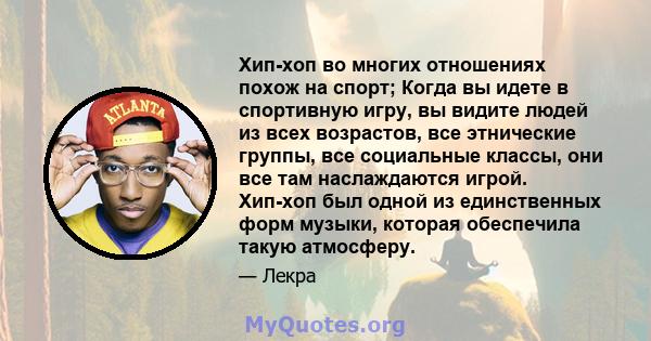 Хип-хоп во многих отношениях похож на спорт; Когда вы идете в спортивную игру, вы видите людей из всех возрастов, все этнические группы, все социальные классы, они все там наслаждаются игрой. Хип-хоп был одной из