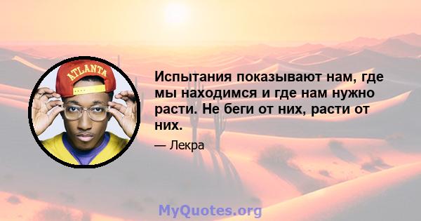 Испытания показывают нам, где мы находимся и где нам нужно расти. Не беги от них, расти от них.