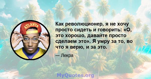 Как революционер, я не хочу просто сидеть и говорить: «О, это хорошо, давайте просто сделаем это». Я умру за то, во что я верю, и за это.