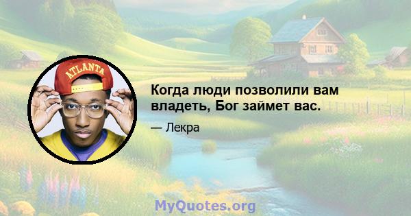 Когда люди позволили вам владеть, Бог займет вас.