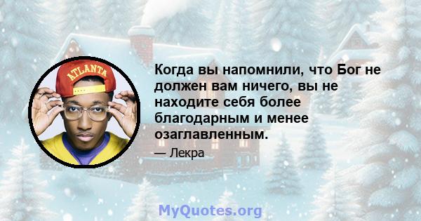 Когда вы напомнили, что Бог не должен вам ничего, вы не находите себя более благодарным и менее озаглавленным.