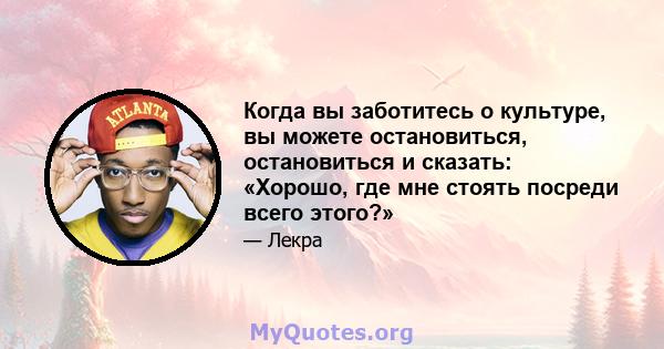 Когда вы заботитесь о культуре, вы можете остановиться, остановиться и сказать: «Хорошо, где мне стоять посреди всего этого?»