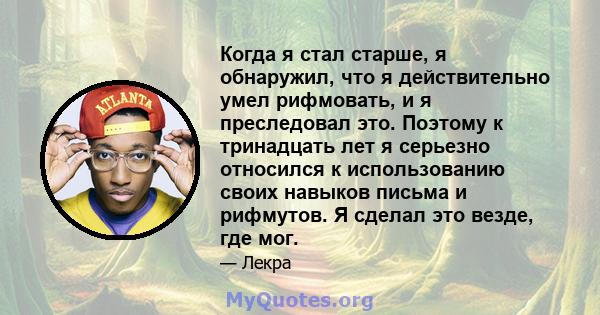 Когда я стал старше, я обнаружил, что я действительно умел рифмовать, и я преследовал это. Поэтому к тринадцать лет я серьезно относился к использованию своих навыков письма и рифмутов. Я сделал это везде, где мог.