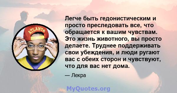 Легче быть гедонистическим и просто преследовать все, что обращается к вашим чувствам. Это жизнь животного, вы просто делаете. Труднее поддерживать свои убеждения, и люди ругают вас с обеих сторон и чувствуют, что для