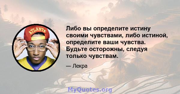 Либо вы определите истину своими чувствами, либо истиной, определите ваши чувства. Будьте осторожны, следуя только чувствам.