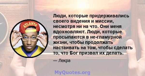 Люди, которые придерживались своего видения и миссии, несмотря ни на что. Они меня вдохновляют. Люди, которые просыпаются в не-гламурной жизни, чтобы продолжать настаивать на том, чтобы сделать то, что Бог призвал их