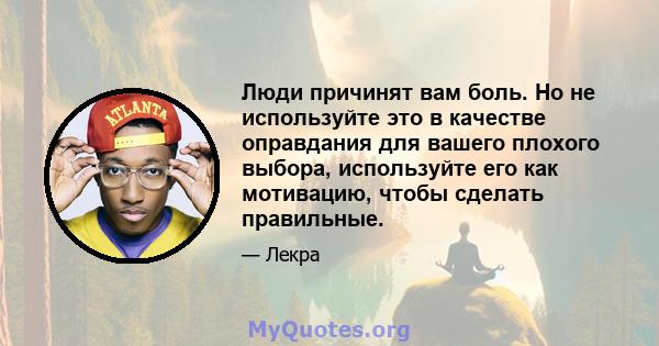 Люди причинят вам боль. Но не используйте это в качестве оправдания для вашего плохого выбора, используйте его как мотивацию, чтобы сделать правильные.