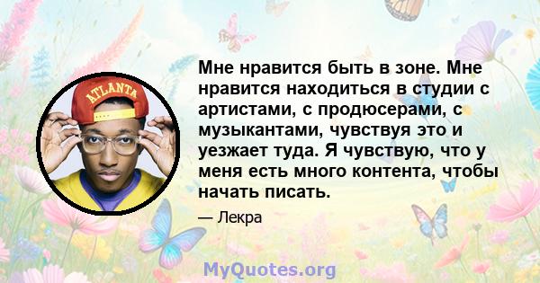 Мне нравится быть в зоне. Мне нравится находиться в студии с артистами, с продюсерами, с музыкантами, чувствуя это и уезжает туда. Я чувствую, что у меня есть много контента, чтобы начать писать.