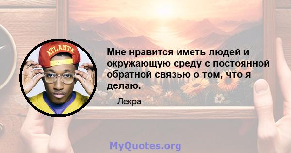 Мне нравится иметь людей и окружающую среду с постоянной обратной связью о том, что я делаю.