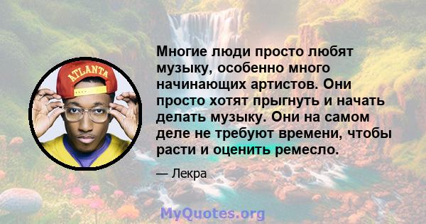 Многие люди просто любят музыку, особенно много начинающих артистов. Они просто хотят прыгнуть и начать делать музыку. Они на самом деле не требуют времени, чтобы расти и оценить ремесло.