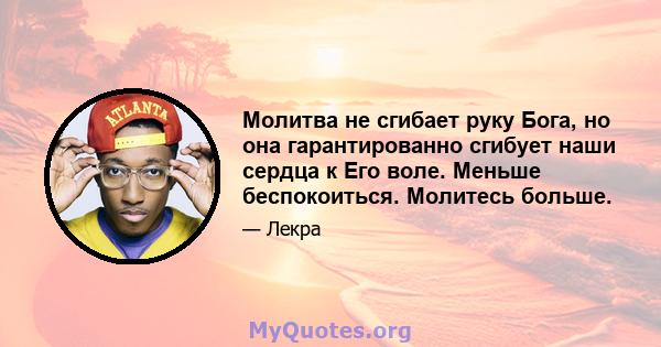 Молитва не сгибает руку Бога, но она гарантированно сгибует наши сердца к Его воле. Меньше беспокоиться. Молитесь больше.