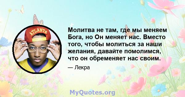 Молитва не там, где мы меняем Бога, но Он меняет нас. Вместо того, чтобы молиться за наши желания, давайте помолимся, что он обременяет нас своим.