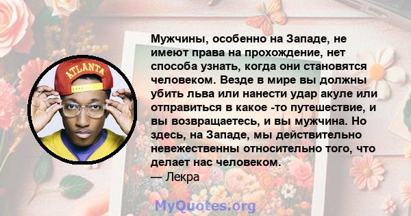 Мужчины, особенно на Западе, не имеют права на прохождение, нет способа узнать, когда они становятся человеком. Везде в мире вы должны убить льва или нанести удар акуле или отправиться в какое -то путешествие, и вы