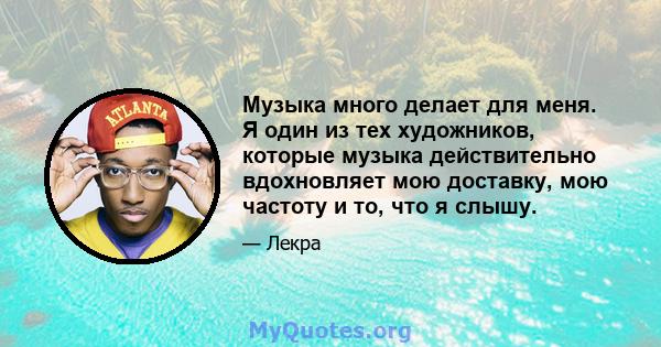 Музыка много делает для меня. Я один из тех художников, которые музыка действительно вдохновляет мою доставку, мою частоту и то, что я слышу.