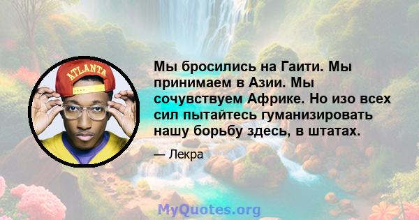 Мы бросились на Гаити. Мы принимаем в Азии. Мы сочувствуем Африке. Но изо всех сил пытайтесь гуманизировать нашу борьбу здесь, в штатах.