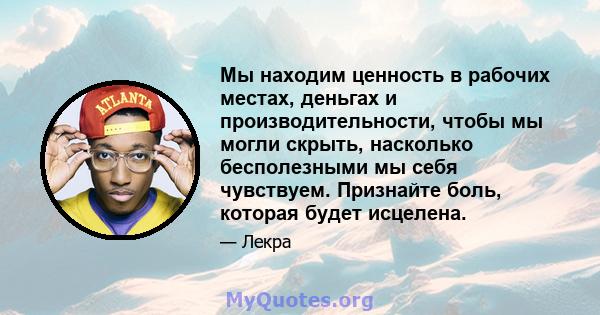 Мы находим ценность в рабочих местах, деньгах и производительности, чтобы мы могли скрыть, насколько бесполезными мы себя чувствуем. Признайте боль, которая будет исцелена.