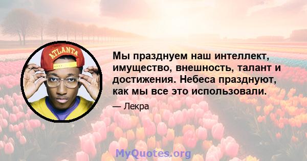 Мы празднуем наш интеллект, имущество, внешность, талант и достижения. Небеса празднуют, как мы все это использовали.