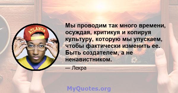 Мы проводим так много времени, осуждая, критикуя и копируя культуру, которую мы упускаем, чтобы фактически изменить ее. Быть создателем, а не ненавистником.