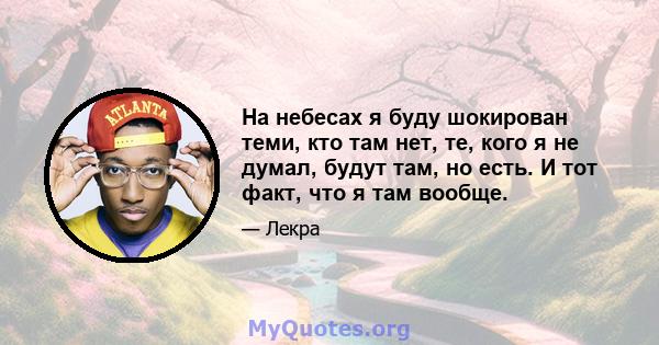 На небесах я буду шокирован теми, кто там нет, те, кого я не думал, будут там, но есть. И тот факт, что я там вообще.