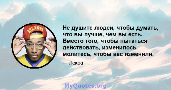 Не душите людей, чтобы думать, что вы лучше, чем вы есть. Вместо того, чтобы пытаться действовать, изменилось, молитесь, чтобы вас изменили.