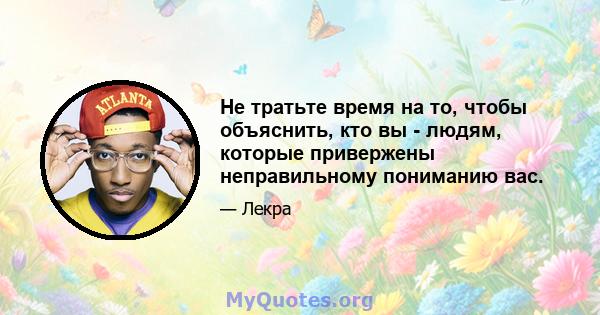 Не тратьте время на то, чтобы объяснить, кто вы - людям, которые привержены неправильному пониманию вас.