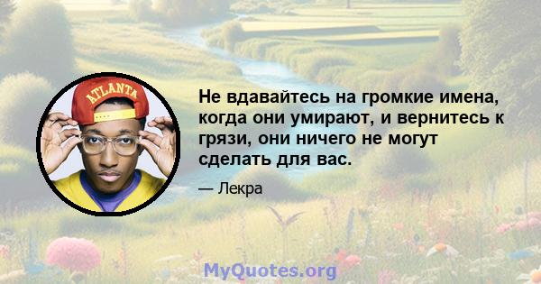 Не вдавайтесь на громкие имена, когда они умирают, и вернитесь к грязи, они ничего не могут сделать для вас.