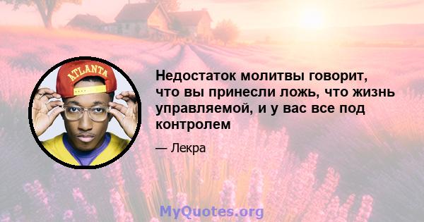 Недостаток молитвы говорит, что вы принесли ложь, что жизнь управляемой, и у вас все под контролем