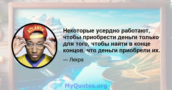 Некоторые усердно работают, чтобы приобрести деньги только для того, чтобы найти в конце концов, что деньги приобрели их.