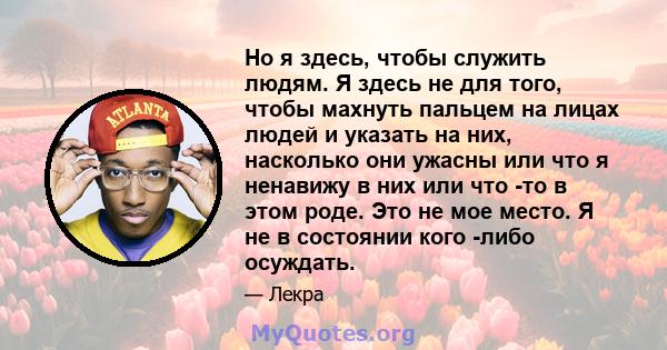 Но я здесь, чтобы служить людям. Я здесь не для того, чтобы махнуть пальцем на лицах людей и указать на них, насколько они ужасны или что я ненавижу в них или что -то в этом роде. Это не мое место. Я не в состоянии кого 