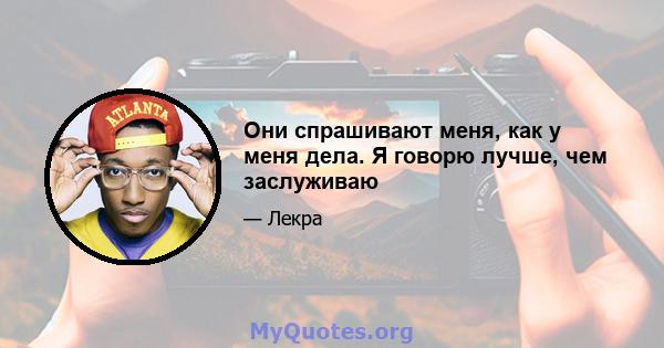 Они спрашивают меня, как у меня дела. Я говорю лучше, чем заслуживаю