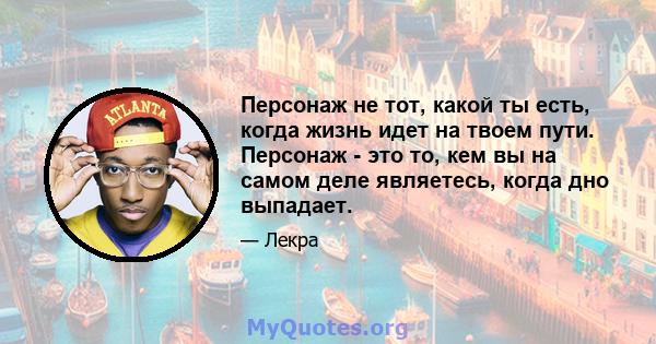 Персонаж не тот, какой ты есть, когда жизнь идет на твоем пути. Персонаж - это то, кем вы на самом деле являетесь, когда дно выпадает.