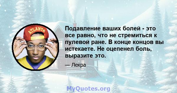 Подавление ваших болей - это все равно, что не стремиться к пулевой ране. В конце концов вы истекаете. Не оцепенел боль, выразите это.