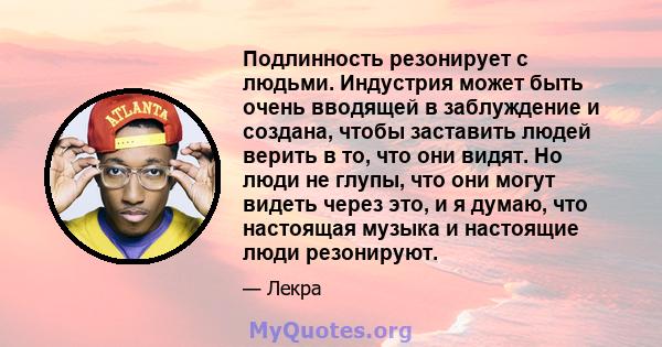 Подлинность резонирует с людьми. Индустрия может быть очень вводящей в заблуждение и создана, чтобы заставить людей верить в то, что они видят. Но люди не глупы, что они могут видеть через это, и я думаю, что настоящая