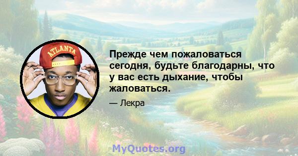 Прежде чем пожаловаться сегодня, будьте благодарны, что у вас есть дыхание, чтобы жаловаться.