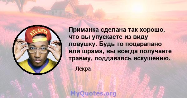 Приманка сделана так хорошо, что вы упускаете из виду ловушку. Будь то поцарапано или шрама, вы всегда получаете травму, поддаваясь искушению.