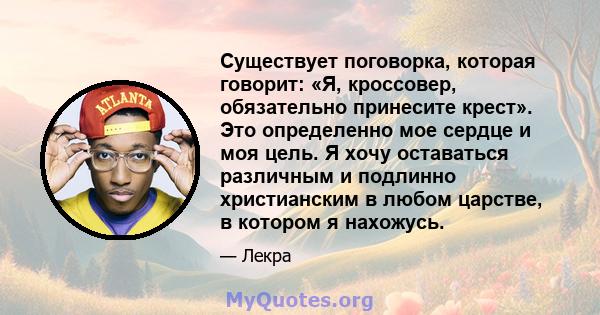 Существует поговорка, которая говорит: «Я, кроссовер, обязательно принесите крест». Это определенно мое сердце и моя цель. Я хочу оставаться различным и подлинно христианским в любом царстве, в котором я нахожусь.