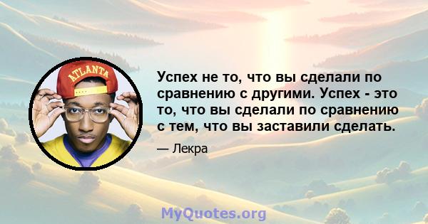 Успех не то, что вы сделали по сравнению с другими. Успех - это то, что вы сделали по сравнению с тем, что вы заставили сделать.