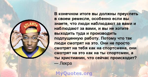 В конечном итоге вы должны преуспеть в своем ремесле, особенно если вы знаете, что люди наблюдают за вами и наблюдают за вами, и вы не хотите выходить туда и производить подпущенную работу. Потому что так люди смотрят