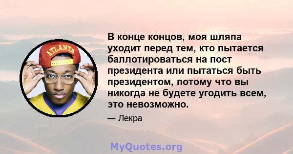 В конце концов, моя шляпа уходит перед тем, кто пытается баллотироваться на пост президента или пытаться быть президентом, потому что вы никогда не будете угодить всем, это невозможно.