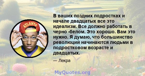 В ваших поздних подростках и начале двадцатых все это идеализм. Все должно работать в черно -белом. Это хорошо. Вам это нужно. Я думаю, что большинство революций начинаются людьми в подростковом возрасте и двадцатых.