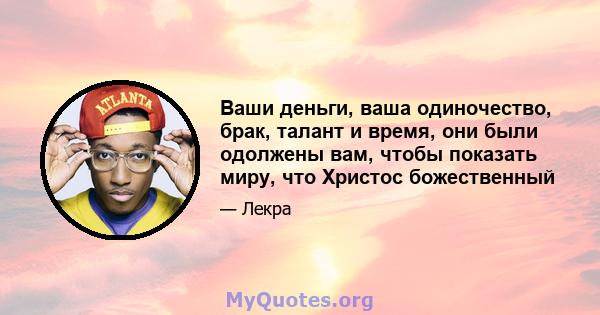 Ваши деньги, ваша одиночество, брак, талант и время, они были одолжены вам, чтобы показать миру, что Христос божественный