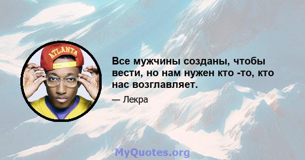 Все мужчины созданы, чтобы вести, но нам нужен кто -то, кто нас возглавляет.