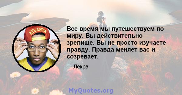 Все время мы путешествуем по миру. Вы действительно зрелище. Вы не просто изучаете правду. Правда меняет вас и созревает.