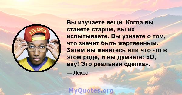 Вы изучаете вещи. Когда вы станете старше, вы их испытываете. Вы узнаете о том, что значит быть жертвенным. Затем вы женитесь или что -то в этом роде, и вы думаете: «О, вау! Это реальная сделка».