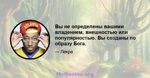 Вы не определены вашими владением, внешностью или популярностью. Вы созданы по образу Бога.