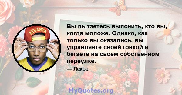 Вы пытаетесь выяснить, кто вы, когда моложе. Однако, как только вы оказались, вы управляете своей гонкой и бегаете на своем собственном переулке.