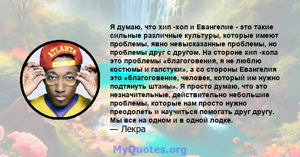 Я думаю, что хип -хоп и Евангелие - это такие сильные различные культуры, которые имеют проблемы, явно невысказанные проблемы, но проблемы друг с другом. На стороне хип -хопа это проблемы «благоговения, я не люблю