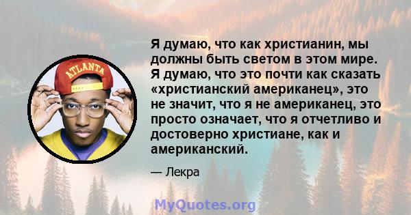 Я думаю, что как христианин, мы должны быть светом в этом мире. Я думаю, что это почти как сказать «христианский американец», это не значит, что я не американец, это просто означает, что я отчетливо и достоверно