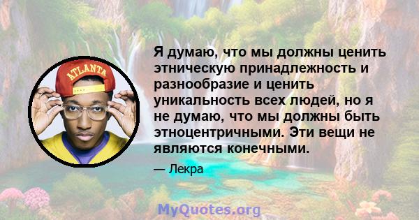 Я думаю, что мы должны ценить этническую принадлежность и разнообразие и ценить уникальность всех людей, но я не думаю, что мы должны быть этноцентричными. Эти вещи не являются конечными.