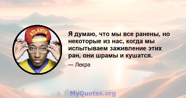 Я думаю, что мы все ранены, но некоторые из нас, когда мы испытываем заживление этих ран, они шрамы и кушатся.